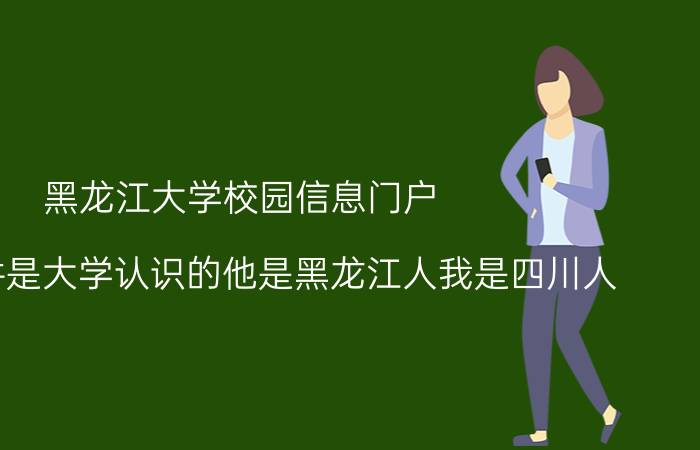 黑龙江大学校园信息门户 我和物件是大学认识的他是黑龙江人我是四川人，我们在一起就一直不被